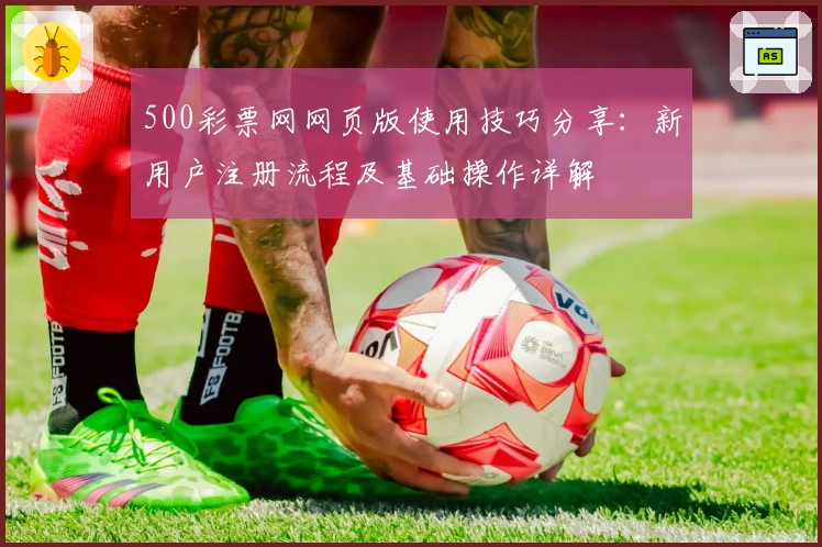 500彩票网网页版使用技巧分享:新用户注册流程及基础操作详解