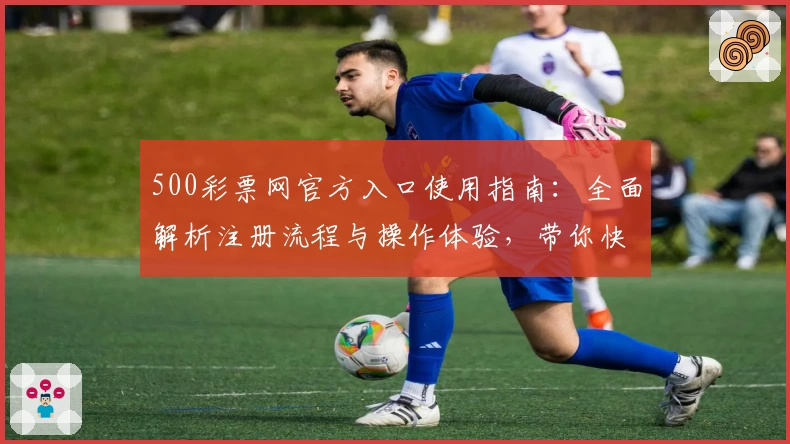 500彩票网官方入口使用指南：全面解析注册流程与操作体验，带你快速掌握基础功能与核心亮点