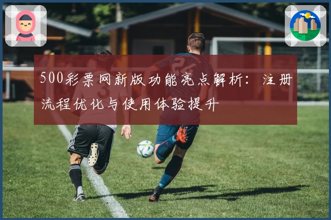 500彩票网新版功能亮点解析：注册流程优化与使用体验提升