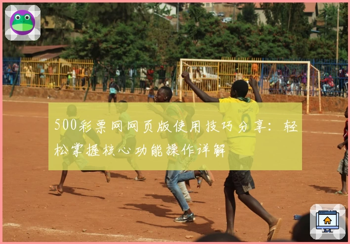 500彩票网网页版使用技巧分享:轻松掌握核心功能操作详解