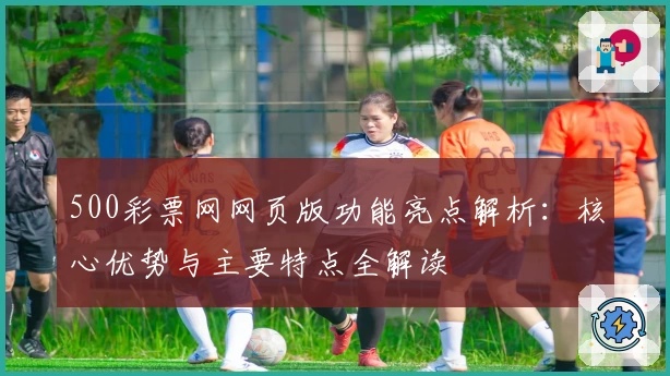 500彩票网网页版功能亮点解析：核心优势与主要特点全解读