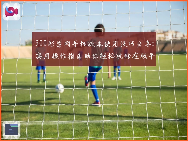 500彩票网手机版本使用技巧分享：实用操作指南助你轻松玩转在线平台