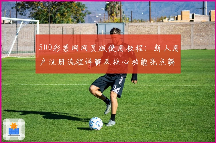 500彩票网网页版使用教程：新人用户注册流程详解及核心功能亮点解析