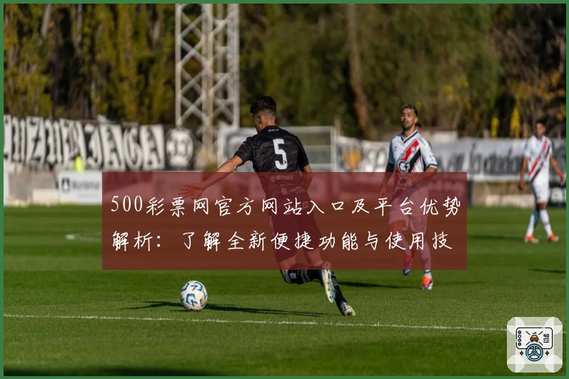 500彩票网官方网站入口及平台优势解析：了解全新便捷功能与使用技巧推荐